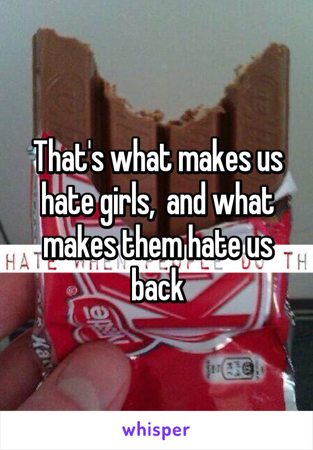 That's what makes us hate girls,  and what makes them hate us back
