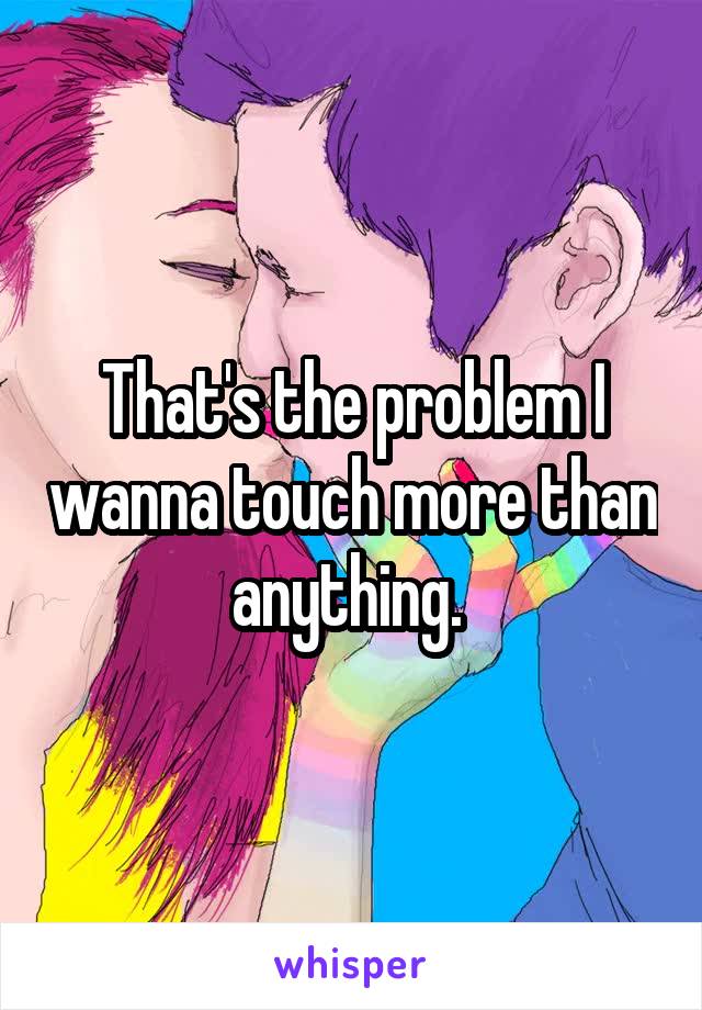 That's the problem I wanna touch more than anything. 