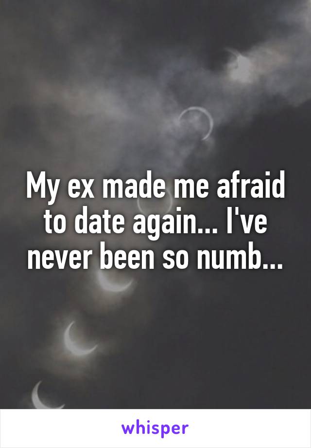 My ex made me afraid to date again... I've never been so numb...