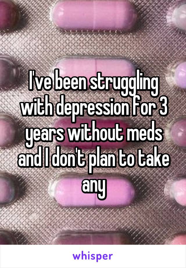 I've been struggling with depression for 3 years without meds and I don't plan to take any