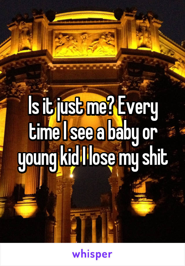 Is it just me? Every time I see a baby or young kid I lose my shit