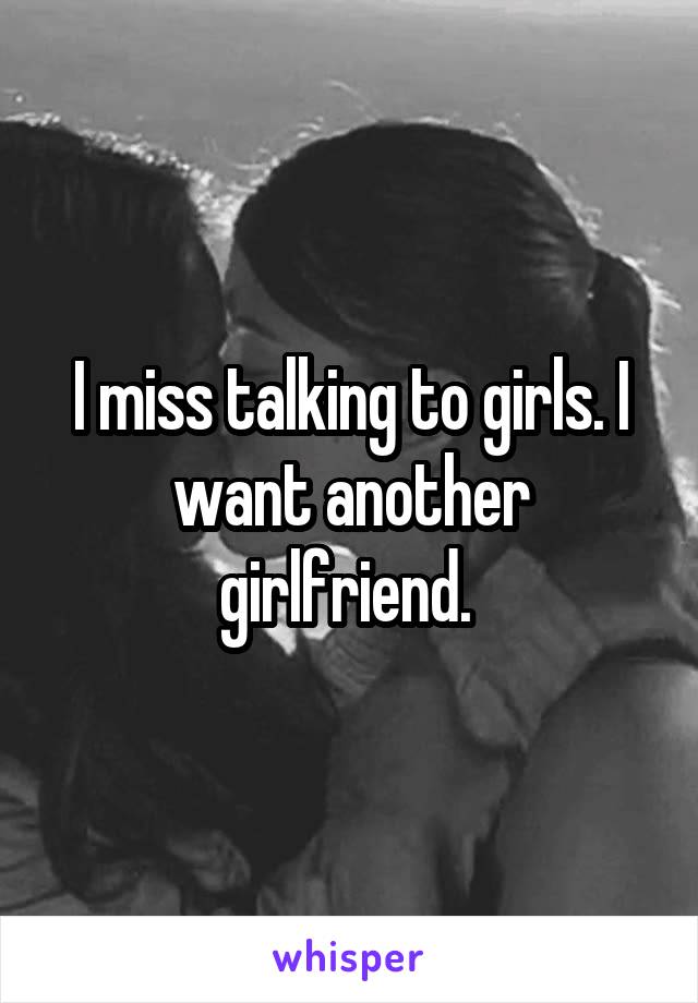 I miss talking to girls. I want another girlfriend. 