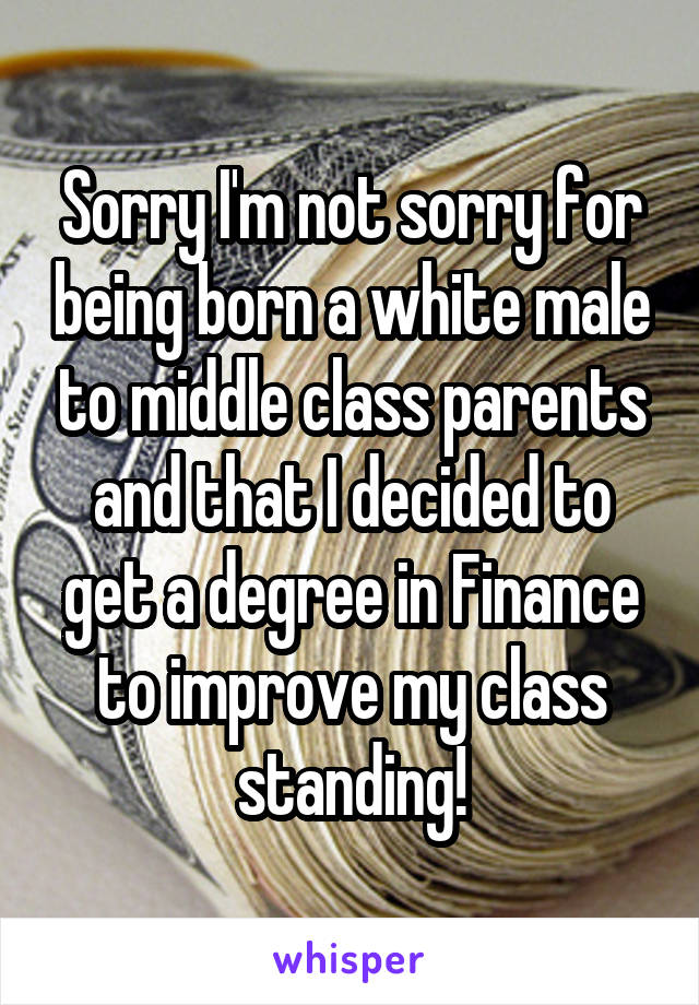 Sorry I'm not sorry for being born a white male to middle class parents and that I decided to get a degree in Finance to improve my class standing!