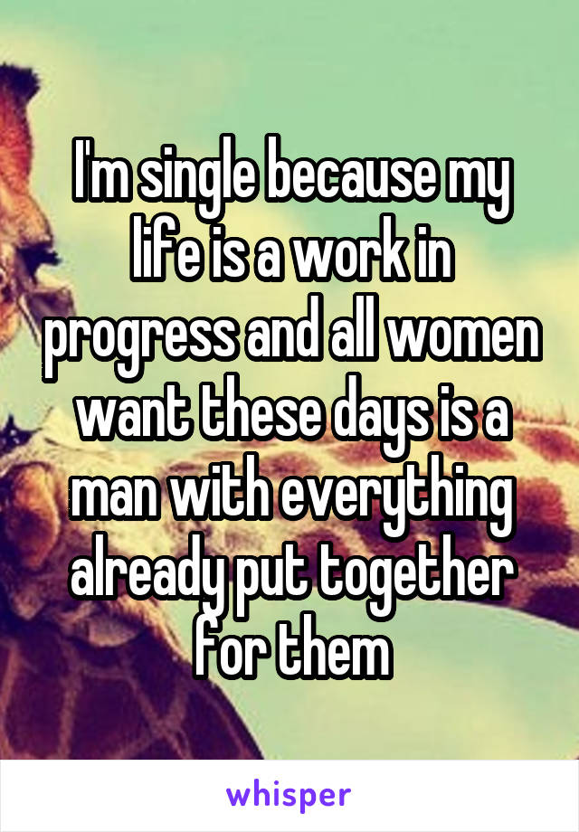 I'm single because my life is a work in progress and all women want these days is a man with everything already put together for them