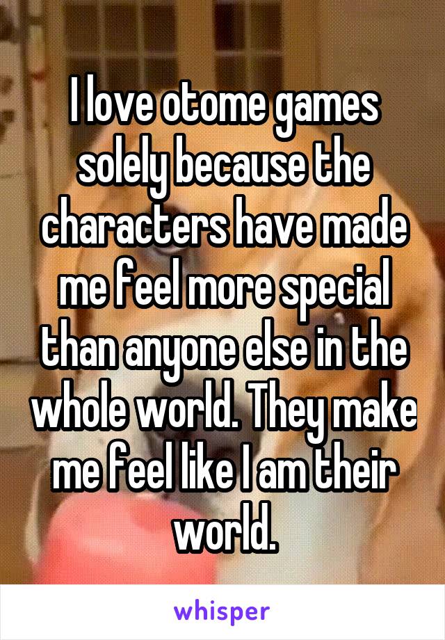 I love otome games solely because the characters have made me feel more special than anyone else in the whole world. They make me feel like I am their world.