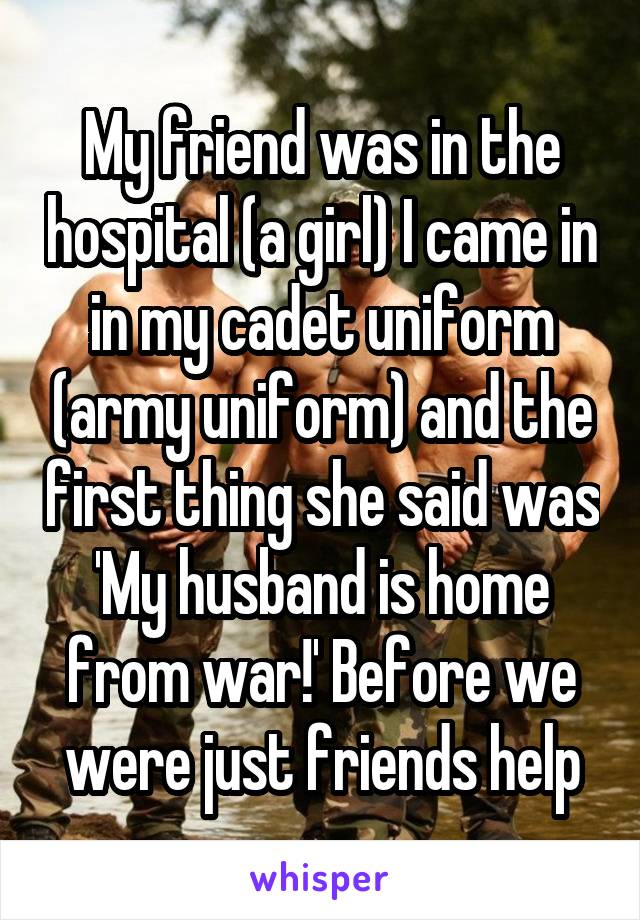 My friend was in the hospital (a girl) I came in in my cadet uniform (army uniform) and the first thing she said was 'My husband is home from war!' Before we were just friends help