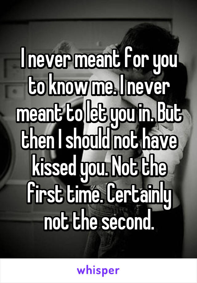 I never meant for you to know me. I never meant to let you in. But then I should not have kissed you. Not the first time. Certainly not the second.