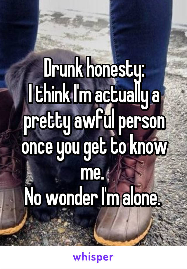 Drunk honesty:
I think I'm actually a pretty awful person once you get to know me. 
No wonder I'm alone. 