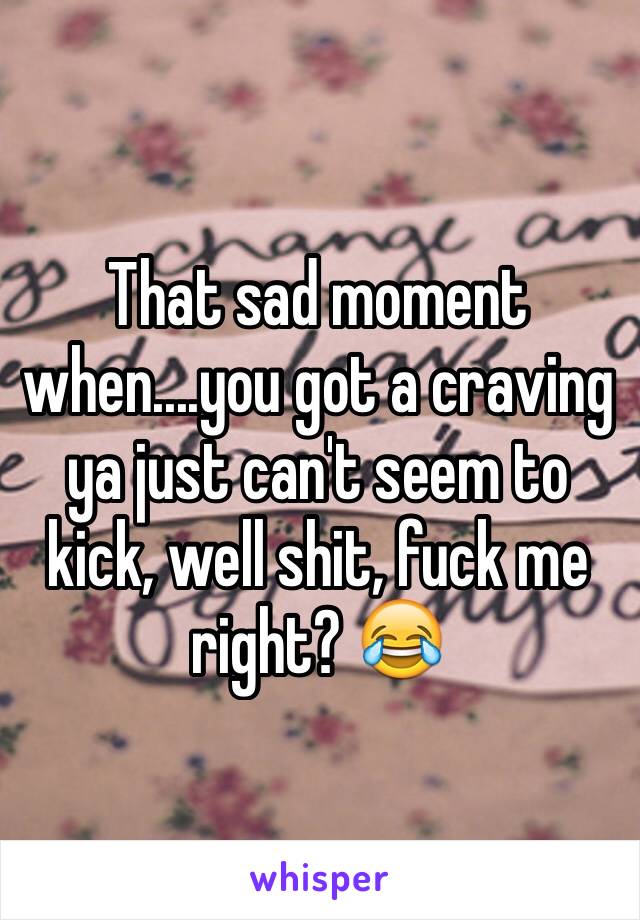 That sad moment when....you got a craving ya just can't seem to kick, well shit, fuck me right? 😂