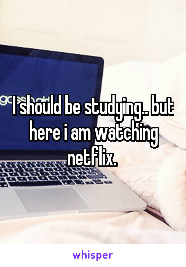 I should be studying.. but here i am watching netflix. 