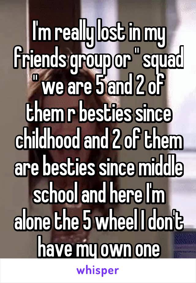 I'm really lost in my friends group or " squad " we are 5 and 2 of them r besties since childhood and 2 of them are besties since middle school and here I'm alone the 5 wheel I don't have my own one
