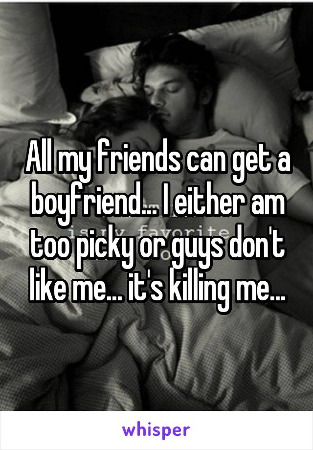 All my friends can get a boyfriend... I either am too picky or guys don't like me... it's killing me...