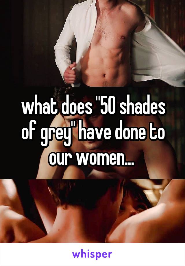 what does "50 shades of grey" have done to our women... 