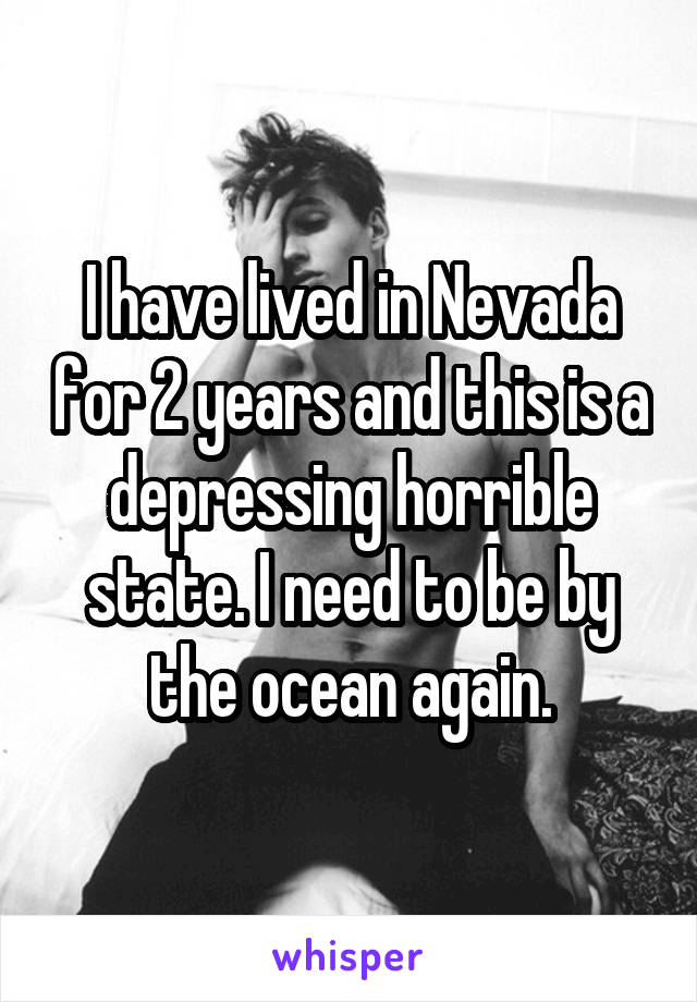 I have lived in Nevada for 2 years and this is a depressing horrible state. I need to be by the ocean again.