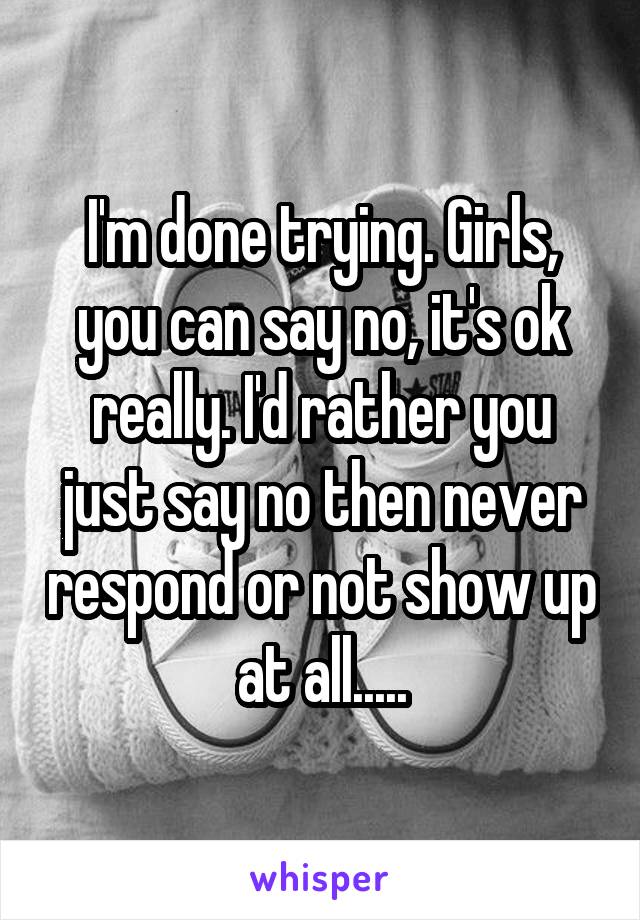 I'm done trying. Girls, you can say no, it's ok really. I'd rather you just say no then never respond or not show up at all.....