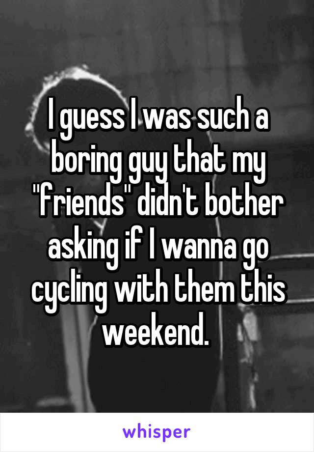 I guess I was such a boring guy that my "friends" didn't bother asking if I wanna go cycling with them this weekend. 
