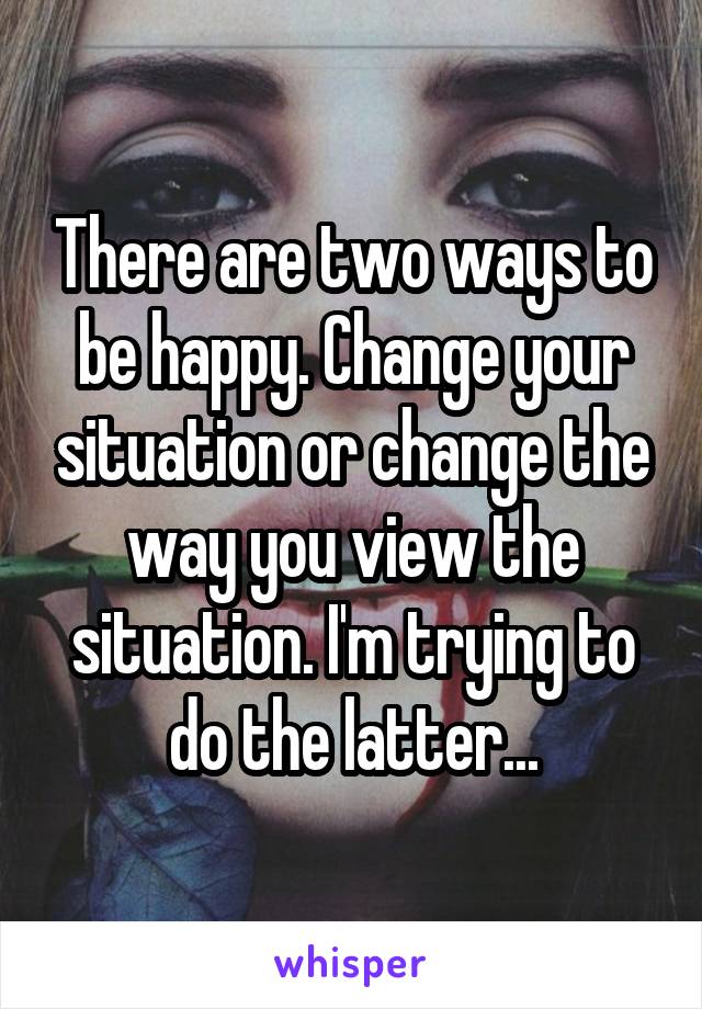 There are two ways to be happy. Change your situation or change the way you view the situation. I'm trying to do the latter...