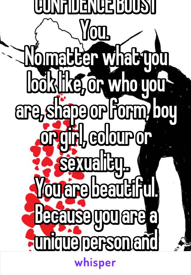 CONFIDENCE BOOST
You. 
No matter what you look like, or who you are, shape or form, boy or girl, colour or sexuality.. 
You are beautiful. Because you are a unique person and that's what's beautiful.
