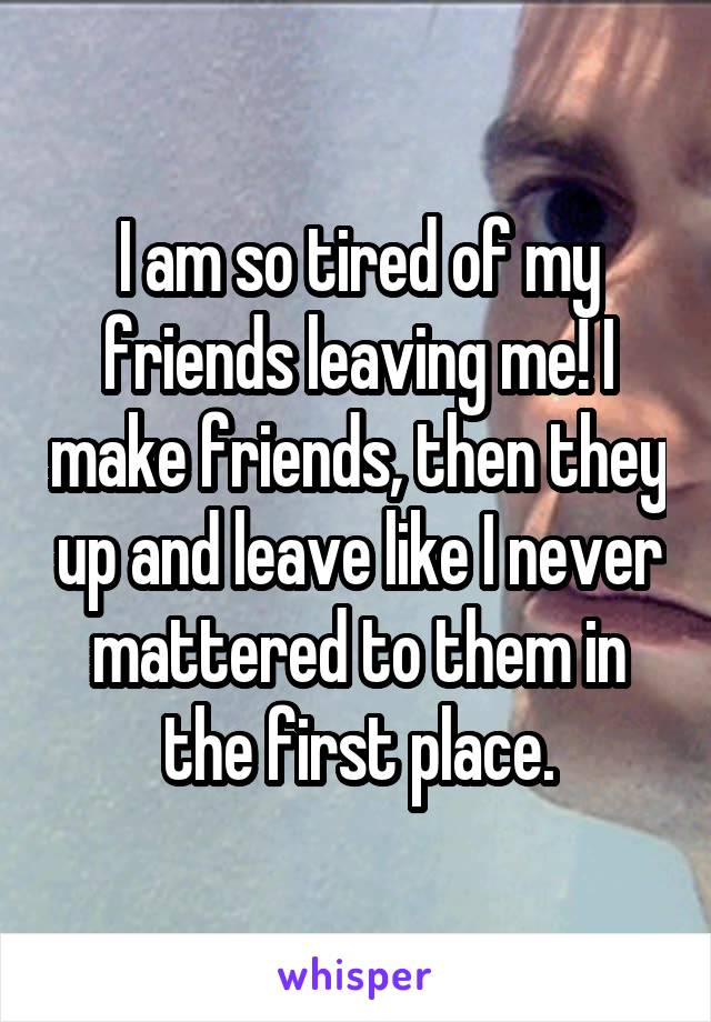 I am so tired of my friends leaving me! I make friends, then they up and leave like I never mattered to them in the first place.