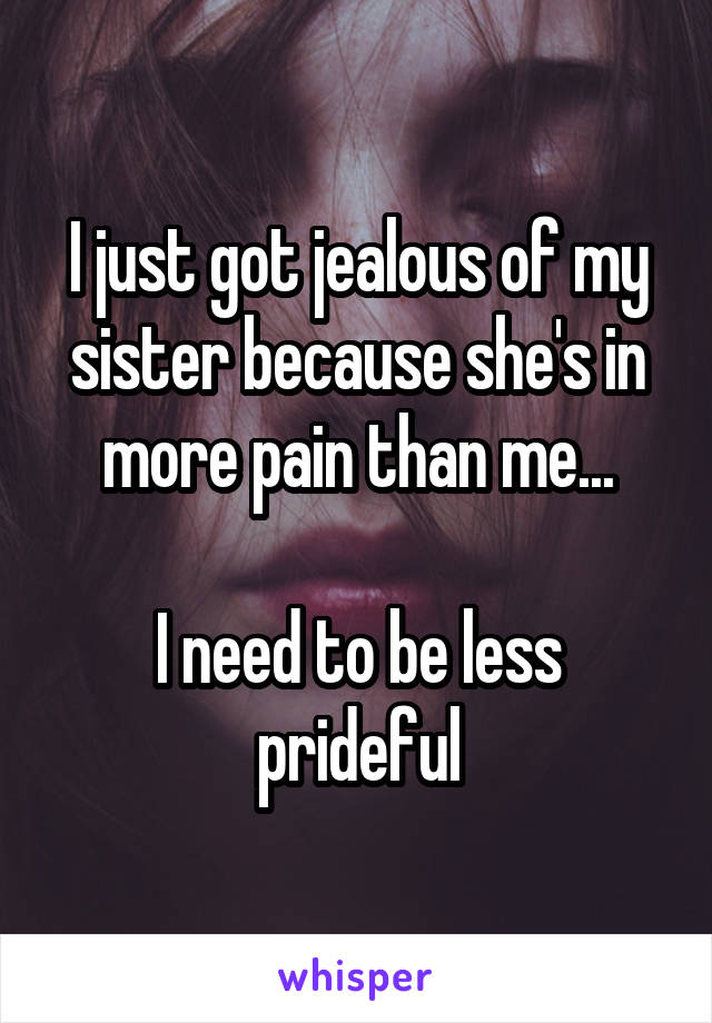 I just got jealous of my sister because she's in more pain than me...

I need to be less prideful
