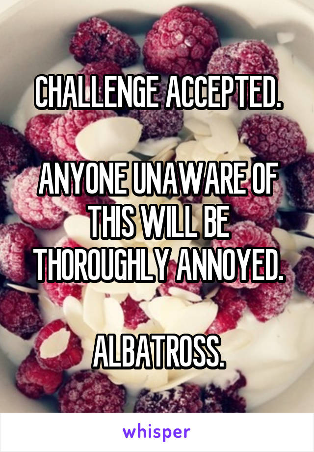 CHALLENGE ACCEPTED.

ANYONE UNAWARE OF THIS WILL BE THOROUGHLY ANNOYED.

ALBATROSS.