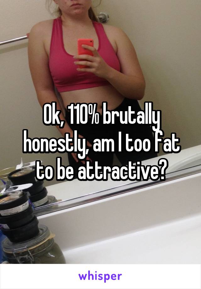 Ok, 110% brutally honestly, am I too fat to be attractive?