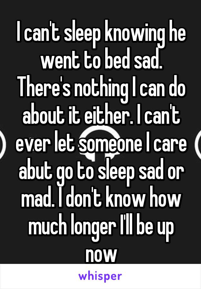 I can't sleep knowing he went to bed sad. There's nothing I can do about it either. I can't ever let someone I care abut go to sleep sad or mad. I don't know how much longer I'll be up now
