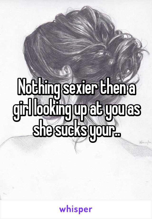 Nothing sexier then a girl looking up at you as she sucks your..