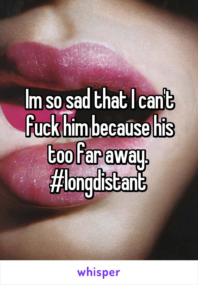 Im so sad that I can't fuck him because his too far away.  #longdistant 