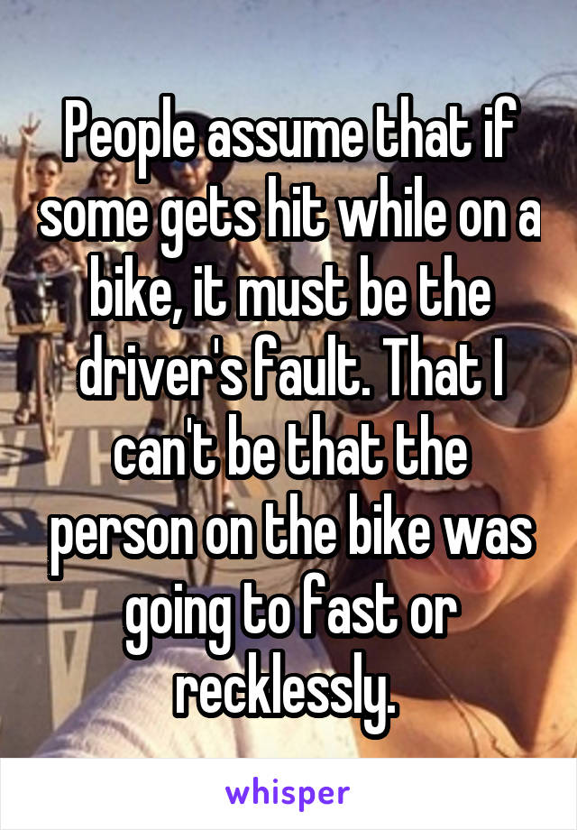 People assume that if some gets hit while on a bike, it must be the driver's fault. That I can't be that the person on the bike was going to fast or recklessly. 