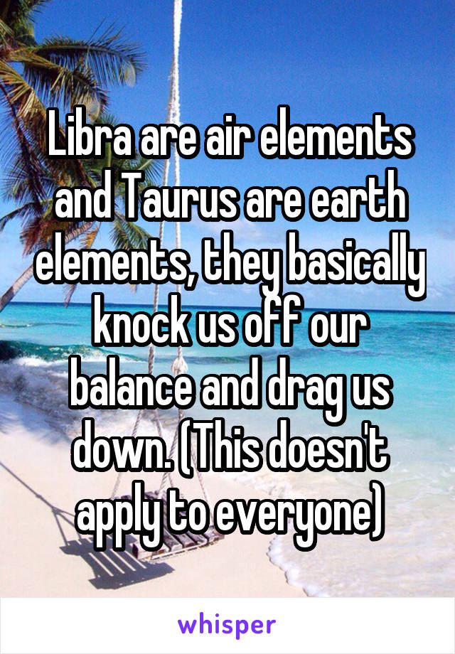 Libra are air elements and Taurus are earth elements, they basically knock us off our balance and drag us down. (This doesn't apply to everyone)