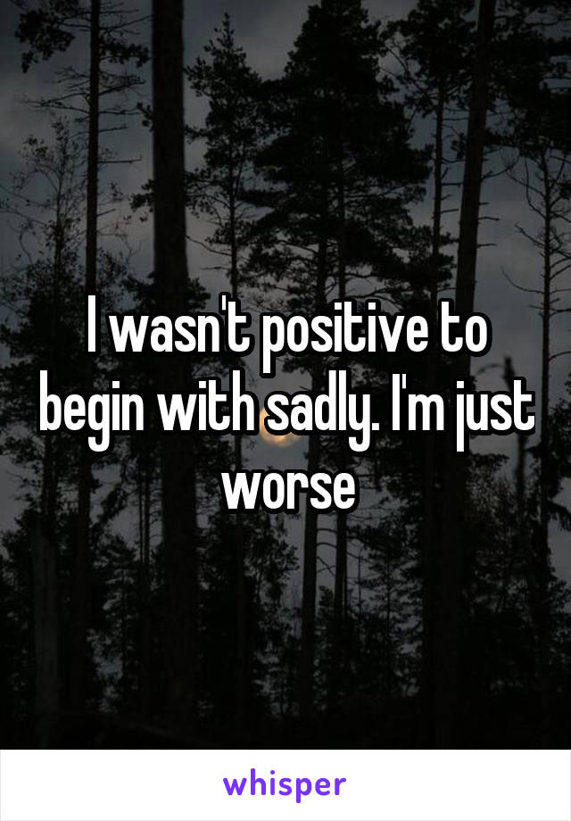 I wasn't positive to begin with sadly. I'm just worse