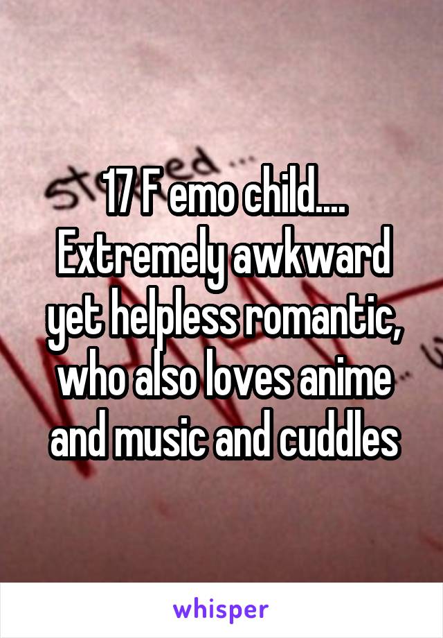 17 F emo child.... Extremely awkward yet helpless romantic, who also loves anime and music and cuddles