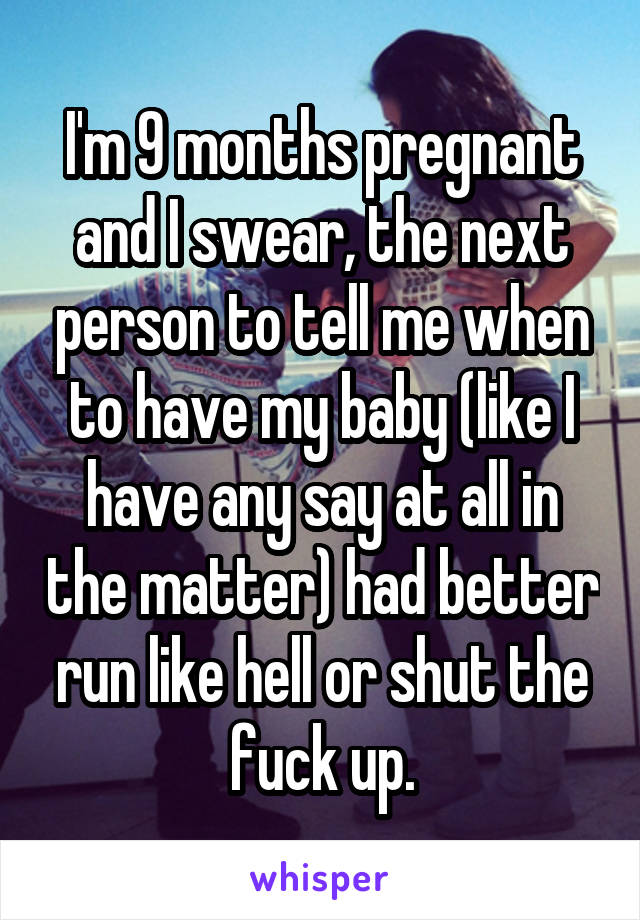 I'm 9 months pregnant and I swear, the next person to tell me when to have my baby (like I have any say at all in the matter) had better run like hell or shut the fuck up.