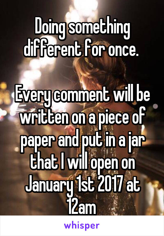 Doing something different for once. 

Every comment will be written on a piece of paper and put in a jar that I will open on January 1st 2017 at 12am 