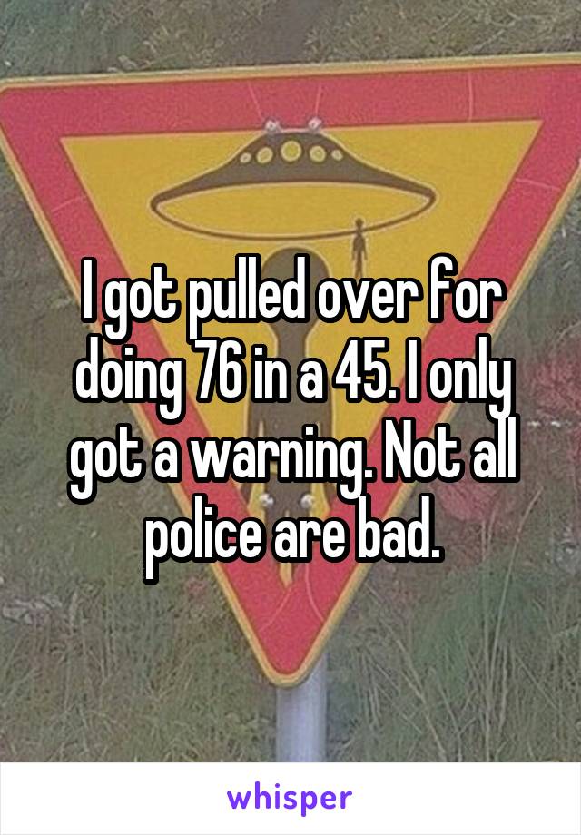 I got pulled over for doing 76 in a 45. I only got a warning. Not all police are bad.