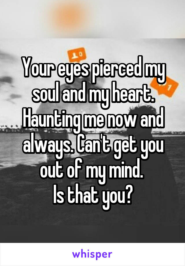 Your eyes pierced my soul and my heart. Haunting me now and always. Can't get you out of my mind. 
Is that you?