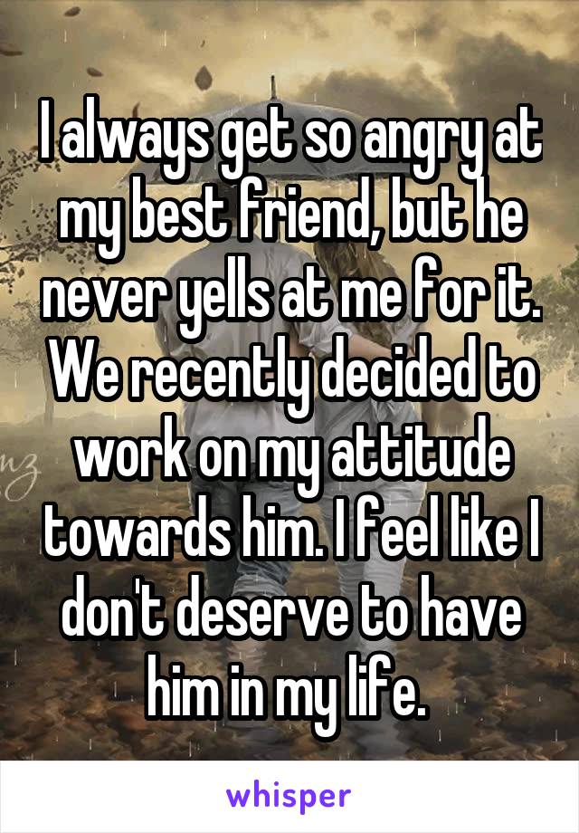 I always get so angry at my best friend, but he never yells at me for it. We recently decided to work on my attitude towards him. I feel like I don't deserve to have him in my life. 
