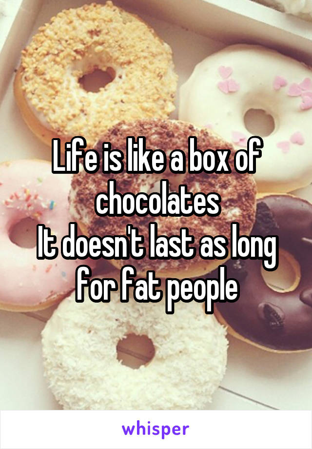 Life is like a box of chocolates
It doesn't last as long for fat people