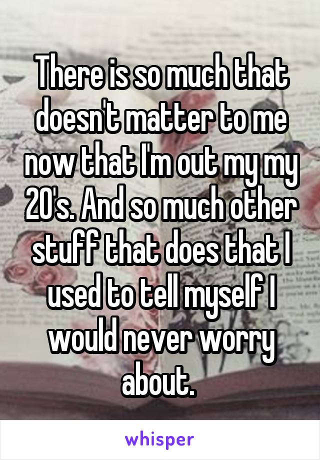 There is so much that doesn't matter to me now that I'm out my my 20's. And so much other stuff that does that I used to tell myself I would never worry about. 