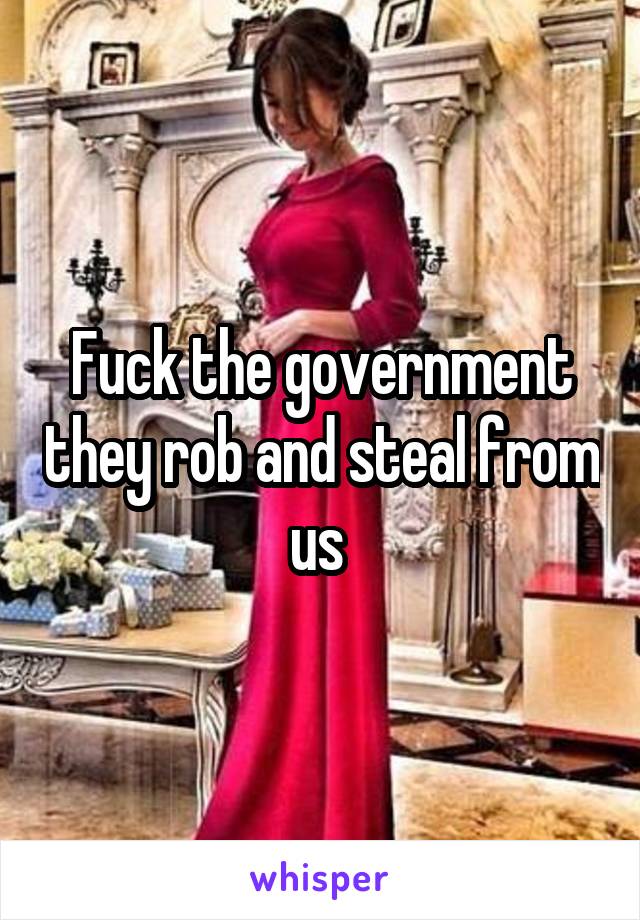 Fuck the government they rob and steal from us 