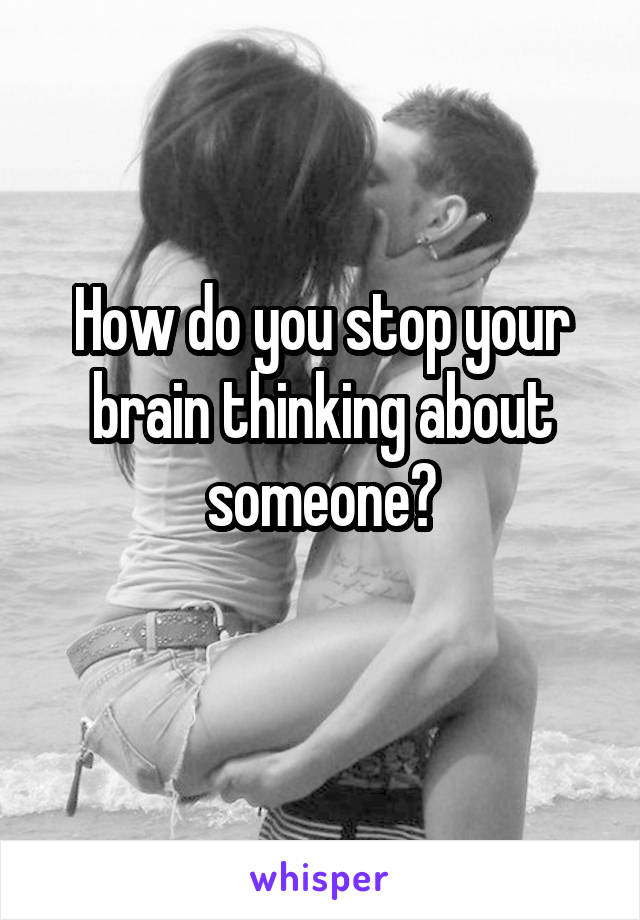 How do you stop your brain thinking about someone?

