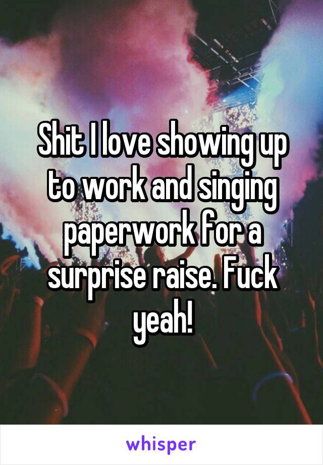 Shit I love showing up to work and singing paperwork for a surprise raise. Fuck yeah!