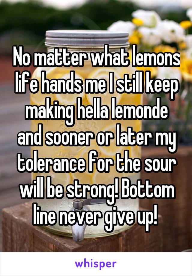 No matter what lemons life hands me I still keep making hella lemonde and sooner or later my tolerance for the sour will be strong! Bottom line never give up! 