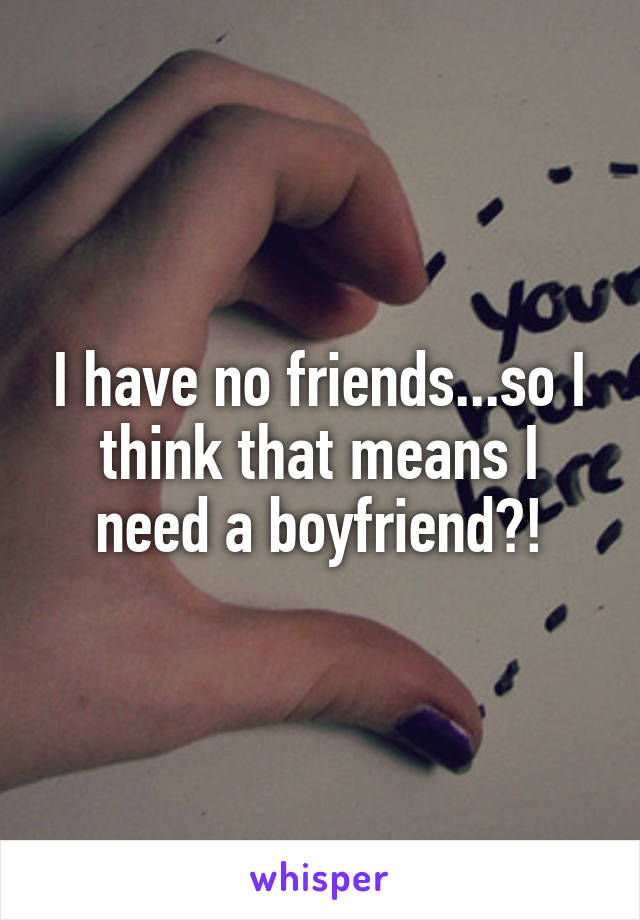 I have no friends...so I think that means I need a boyfriend?!