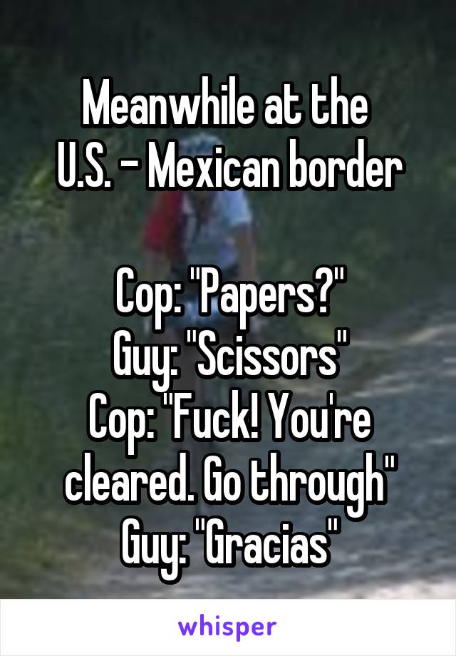 Meanwhile at the 
U.S. - Mexican border

Cop: "Papers?"
Guy: "Scissors"
Cop: "Fuck! You're cleared. Go through"
Guy: "Gracias"