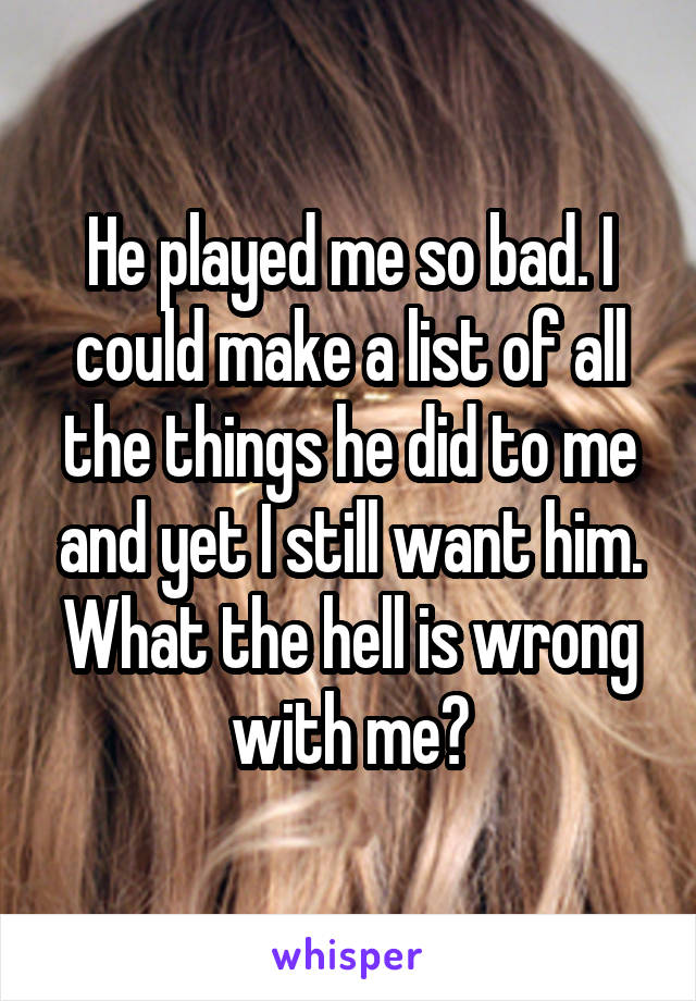He played me so bad. I could make a list of all the things he did to me and yet I still want him. What the hell is wrong with me?