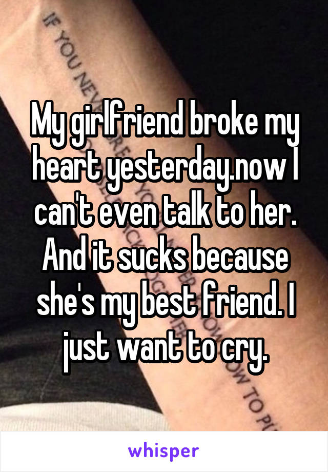 My girlfriend broke my heart yesterday.now I can't even talk to her. And it sucks because she's my best friend. I just want to cry.