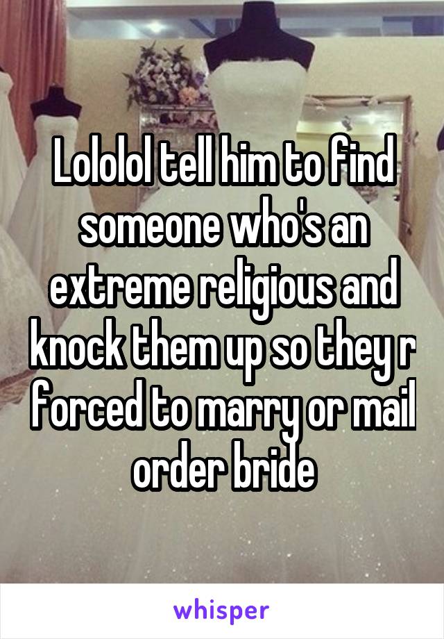 Lololol tell him to find someone who's an extreme religious and knock them up so they r forced to marry or mail order bride