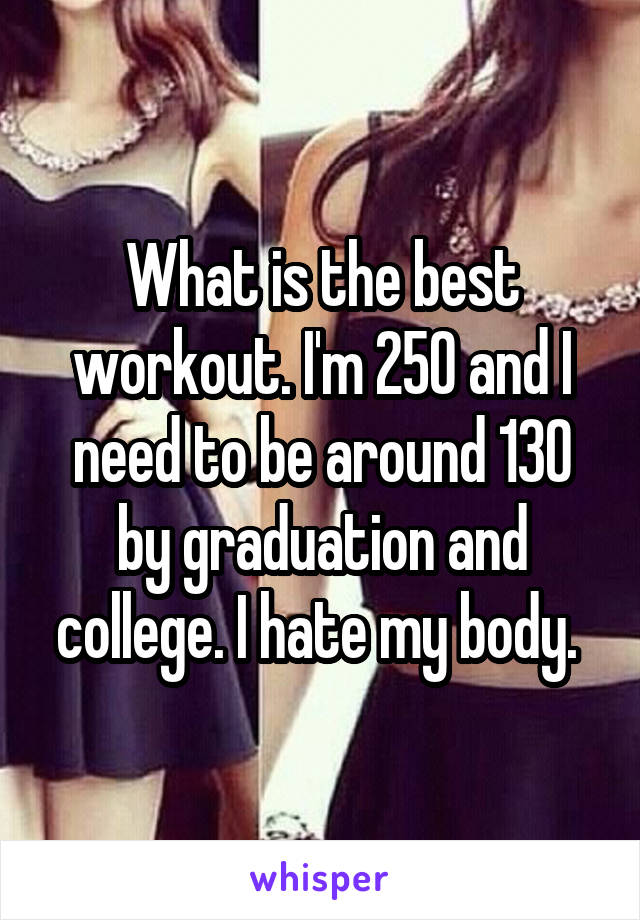 What is the best workout. I'm 250 and I need to be around 130 by graduation and college. I hate my body. 